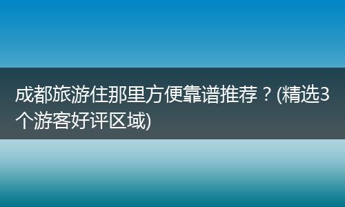 成都旅游住那里方便靠谱推荐？(精选3个游客好评区域)