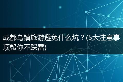 成都乌镇旅游避免什么坑？(5大注意事项帮你不踩雷)