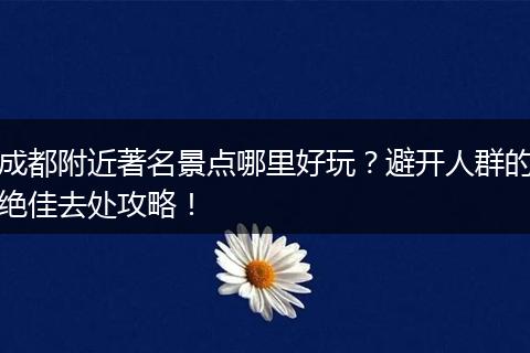 成都附近著名景点哪里好玩？避开人群的绝佳去处攻略！