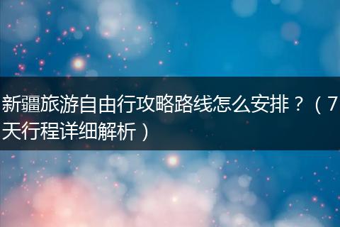 新疆旅游自由行攻略路线怎么安排？（7天行程详细解析）