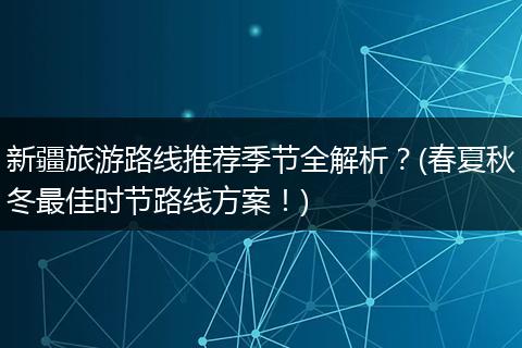 新疆旅游路线推荐季节全解析？(春夏秋冬最佳时节路线方案！)