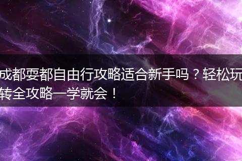 成都耍都自由行攻略适合新手吗？轻松玩转全攻略一学就会！