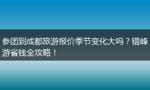 参团到成都旅游报价季节变化大吗？错峰游省钱全攻略！