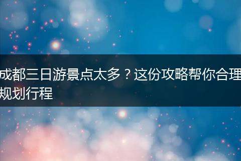 成都三日游景点太多？这份攻略帮你合理规划行程