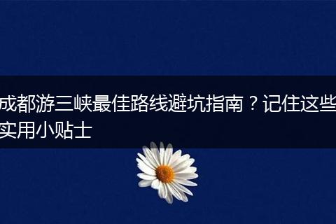 成都游三峡最佳路线避坑指南？记住这些实用小贴士