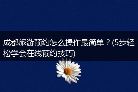 成都旅游预约怎么操作最简单？(5步轻松学会在线预约技巧)