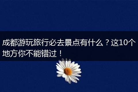 成都游玩旅行必去景点有什么？这10个地方你不能错过！
