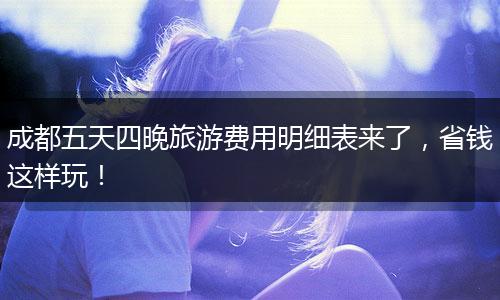 成都五天四晚旅游费用明细表来了，省钱这样玩！