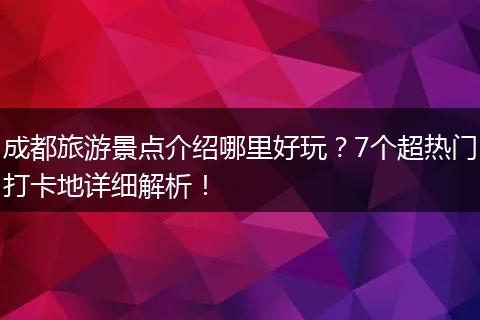 成都旅游景点介绍哪里好玩？7个超热门打卡地详细解析！
