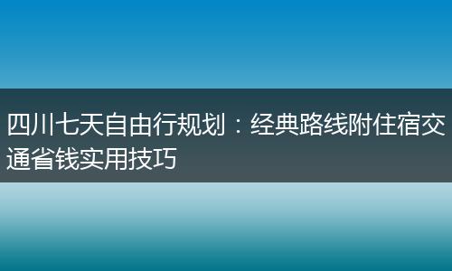 四川七天自由行规划：经典路线附住宿交通省钱实用技巧