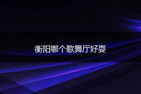 衡阳哪个歌舞厅好耍