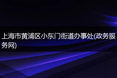 上海市黄浦区小东门街道办事处(政务服务网)
