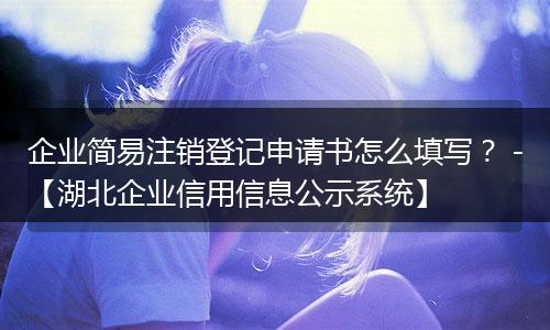 企业简易注销登记申请书怎么填写？ -【湖北企业信用信息公示系统】