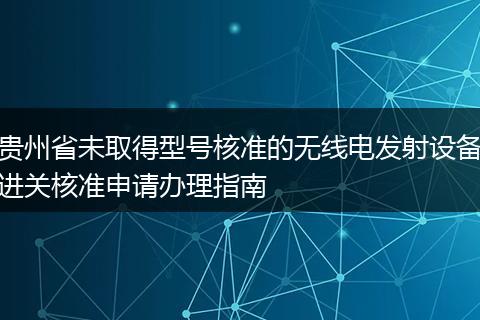 贵州省未取得型号核准的无线电发射设备进关核准申请办理指南