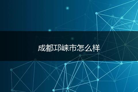 成都邛崃市怎么样