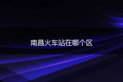 南昌火车站在哪个区