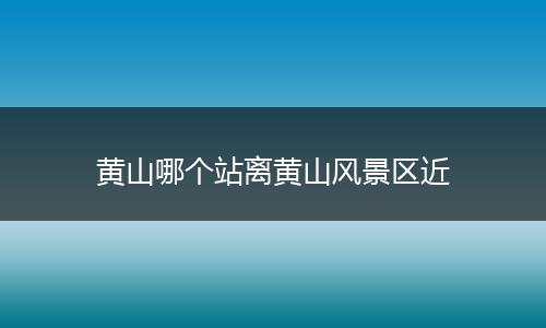 黄山哪个站离黄山风景区近