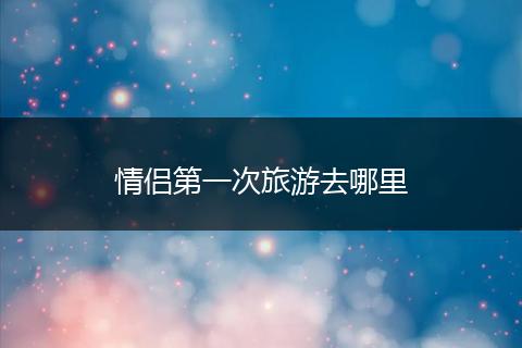 情侣第一次旅游去哪里