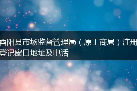 酉阳县市场监督管理局（原工商局）注册登记窗口地址及电话