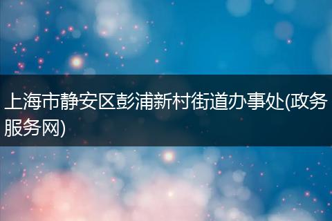 上海市静安区彭浦新村街道办事处(政务服务网)