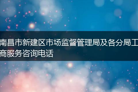 南昌市新建区市场监督管理局及各分局工商服务咨询电话