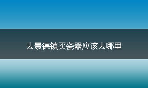 去景德镇买瓷器应该去哪里
