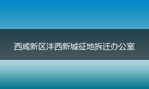 西咸新区沣西新城征地拆迁办公室