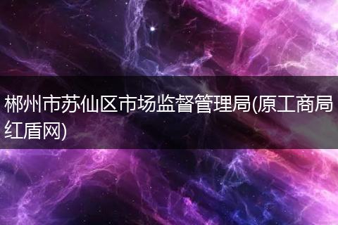 郴州市苏仙区市场监督管理局(原工商局红盾网)