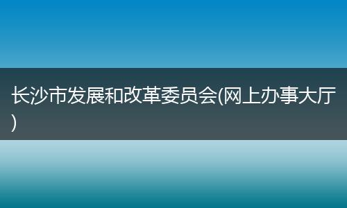 长沙市发展和改革委员会(网上办事大厅)