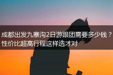 成都出发九寨沟2日游跟团需要多少钱？性价比超高行程这样选才对