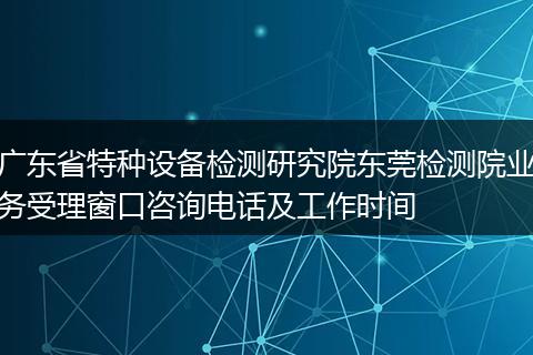 广东省特种设备检测研究院东莞检测院业务受理窗口咨询电话及工作时间