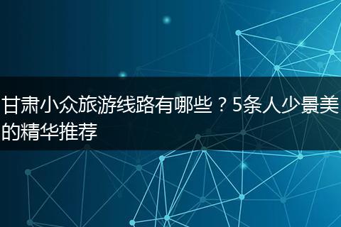 甘肃小众旅游线路有哪些？5条人少景美的精华推荐