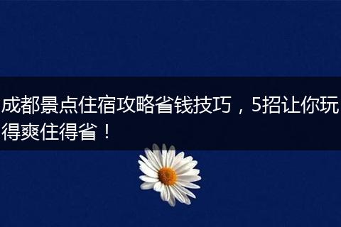 成都景点住宿攻略省钱技巧，5招让你玩得爽住得省！