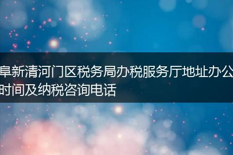 阜新清河门区税务局办税服务厅地址办公时间及纳税咨询电话
