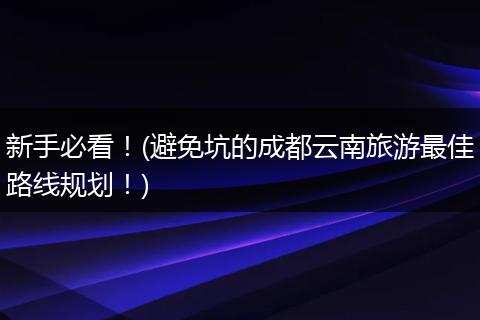 新手必看！(避免坑的成都云南旅游最佳路线规划！)