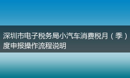 深圳市电子税务局小汽车消费税月（季）度申报操作流程说明