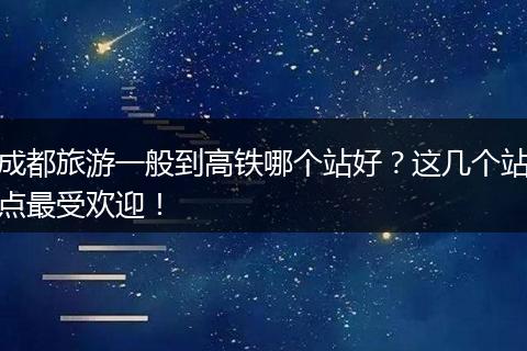 成都旅游一般到高铁哪个站好？这几个站点最受欢迎！