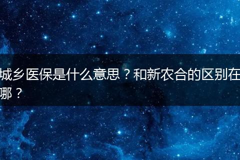 城乡医保是什么意思？和新农合的区别在哪？