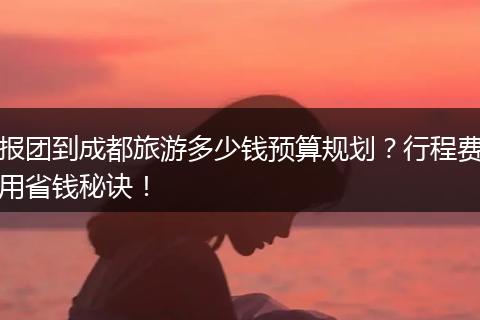 报团到成都旅游多少钱预算规划？行程费用省钱秘诀！