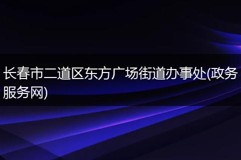 长春市二道区东方广场街道办事处(政务服务网)