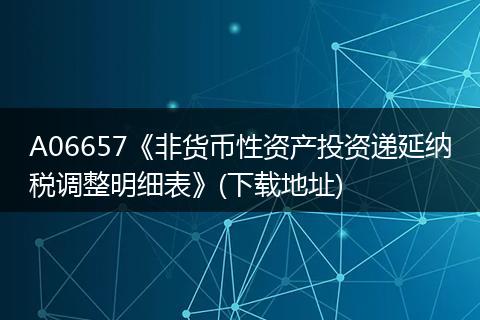 A06657《非货币性资产投资递延纳税调整明细表》(下载地址)