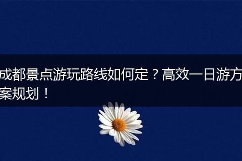 成都景点游玩路线如何定？高效一日游方案规划！