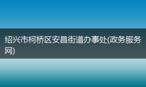 绍兴市柯桥区安昌街道办事处(政务服务网)
