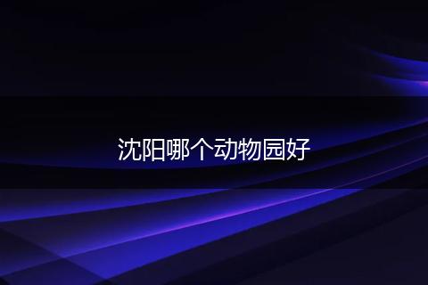 沈阳哪个动物园好