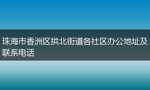 珠海市香洲区拱北街道各社区办公地址及联系电话