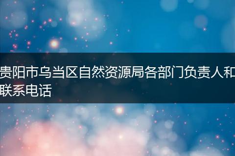 贵阳市乌当区自然资源局各部门负责人和联系电话