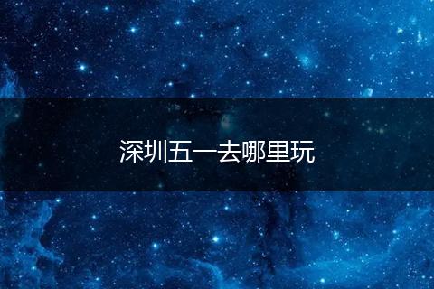 深圳五一去哪里玩
