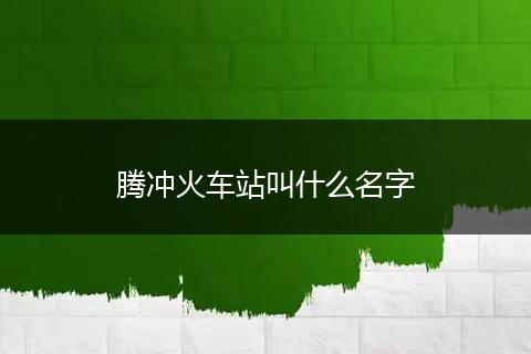 腾冲火车站叫什么名字