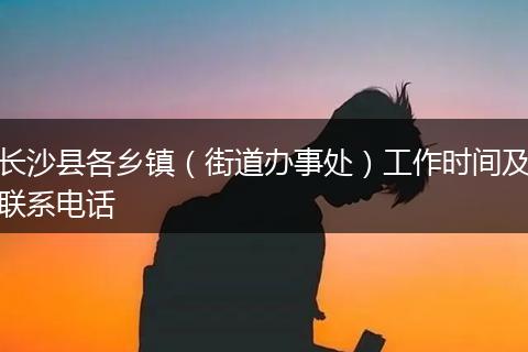 长沙县各乡镇（街道办事处）工作时间及联系电话