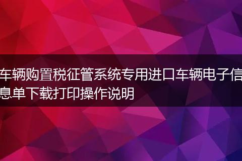 车辆购置税征管系统专用进口车辆电子信息单下载打印操作说明
